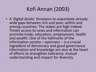 Kofi Annan (2003)
• A ‘digital divide’ threatens to exacerbate already-
wide gaps between rich and poor, within and
among countries. The stakes are high indeed.
Timely access to news and information can
promote trade, education, employment, health
and wealth. One of the hallmarks of the
information society – openness – is a crucial
ingredient of democracy and good governance.
Information and knowledge are also at the heart
of efforts to strengthen tolerance, mutual
understanding and respect for diversity.
 