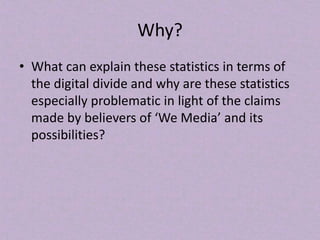 Why?
• What can explain these statistics in terms of
the digital divide and why are these statistics
especially problematic in light of the claims
made by believers of ‘We Media’ and its
possibilities?
 
