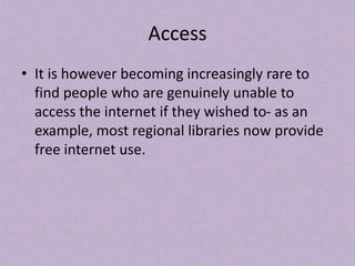 Access
• It is however becoming increasingly rare to
find people who are genuinely unable to
access the internet if they wished to- as an
example, most regional libraries now provide
free internet use.
 