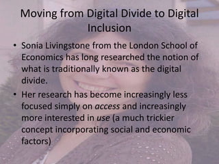 Moving from Digital Divide to Digital
Inclusion
• Sonia Livingstone from the London School of
Economics has long researched the notion of
what is traditionally known as the digital
divide.
• Her research has become increasingly less
focused simply on access and increasingly
more interested in use (a much trickier
concept incorporating social and economic
factors)
 