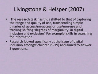 Livingstone & Helsper (2007)
• ‘The research task has thus shifted to that of capturing
the range and quality of use, transcending simple
binaries of access/no-access or use/non-use and
tracking shifting ‘degrees of marginality’ in digital
inclusion and exclusion’. For example, skills in searching
for information.
• Research looked specifically at the issue of digital
inclusion amongst children (9-19) and aimed to answer
3 questions.
 