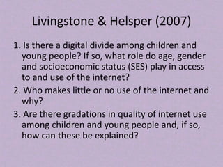 Livingstone & Helsper (2007)
1. Is there a digital divide among children and
young people? If so, what role do age, gender
and socioeconomic status (SES) play in access
to and use of the internet?
2. Who makes little or no use of the internet and
why?
3. Are there gradations in quality of internet use
among children and young people and, if so,
how can these be explained?
 