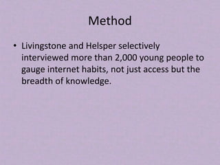 Method
• Livingstone and Helsper selectively
interviewed more than 2,000 young people to
gauge internet habits, not just access but the
breadth of knowledge.
 