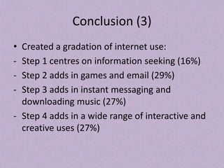 Conclusion (3)
• Created a gradation of internet use:
- Step 1 centres on information seeking (16%)
- Step 2 adds in games and email (29%)
- Step 3 adds in instant messaging and
downloading music (27%)
- Step 4 adds in a wide range of interactive and
creative uses (27%)
 