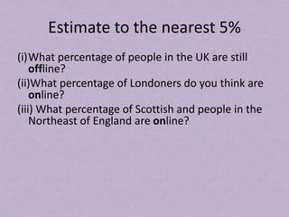 Estimate to the nearest 5%
(i)What percentage of people in the UK are still
offline?
(ii)What percentage of Londoners do you think are
online?
(iii) What percentage of Scottish and people in the
Northeast of England are online?
 