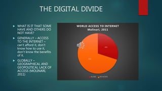 THE DIGITAL DIVIDE
 WHAT IS IT THAT SOME
HAVE AND OTHERS DO
NOT HAVE?
 GENERALLY – ACCESS
TO THE INTERNET –
can’t afford it, don’t
know how to use it,
don’t know the benefits
of it.
 GLOBALLY –
GEOGRAPHICAL AND
GEOPOLITICAL LACK OF
ACCESS (MOLINARI,
2011)
30%
70%
WORLD ACCESS TO INTERNET
Molinari, 2011
ACCESS NO ACCESS
 