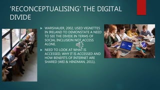 ‘RECONCEPTUALISING’ THE DIGITAL
DIVIDE
 WARSHAUER, 2002, USED VIGNETTES
IN IRELAND TO DEMONSTATE A NEED
TO SEE THE DIVIDE IN TERMS OF
SOCIAL INCLUSION NOT ACCESS
ALONE.
 NEED TO LOOK AT WHAT IS
ACCESSED, WHY IT IS ACCESSED AND
HOW BENEFITS OF INTERNET ARE
SHARED (WEI & HINDMAN, 2011).
 