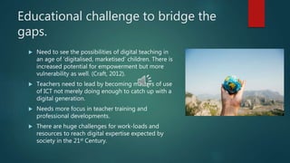 Educational challenge to bridge the
gaps.
 Need to see the possibilities of digital teaching in
an age of ‘digitalised, marketised’ children. There is
increased potential for empowerment but more
vulnerability as well. (Craft, 2012).
 Teachers need to lead by becoming masters of use
of ICT not merely doing enough to catch up with a
digital generation.
 Needs more focus in teacher training and
professional developments.
 There are huge challenges for work-loads and
resources to reach digital expertise expected by
society in the 21st Century.
 
