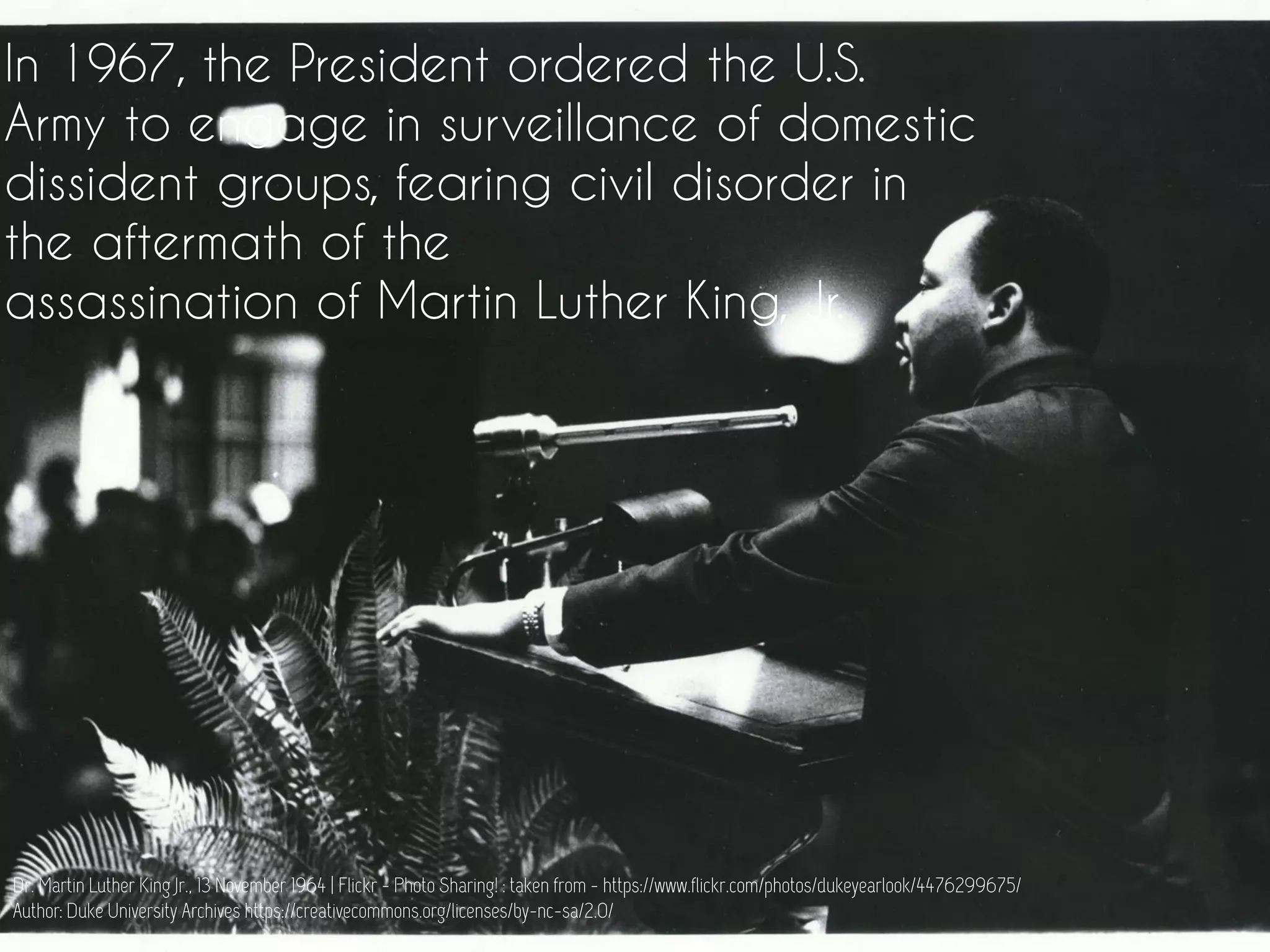 In 1967, the President ordered the U.S.
Army to engage in surveillance of domestic
dissident groups, fearing civil disorder in
the aftermath of the
assassination of Martin Luther King, Jr.
Dr. Martin Luther King Jr., 13 November 1964 | Flickr - Photo Sharing! : taken from - https://www.flickr.com/photos/dukeyearlook/4476299675/
Author: Duke University Archives https://creativecommons.org/licenses/by-nc-sa/2.0/
 