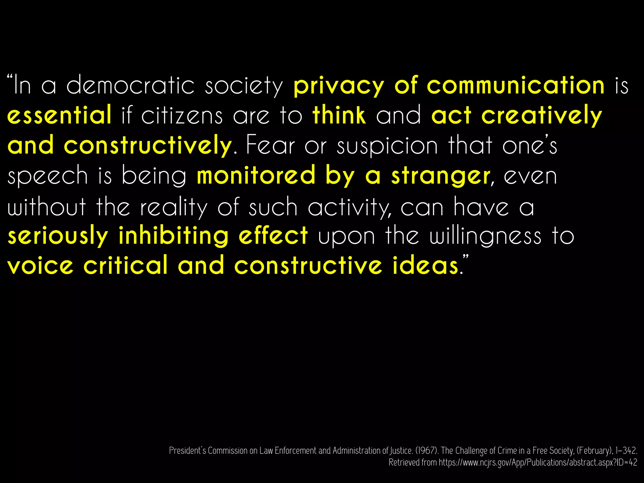 “In a democratic society privacy of communication is
essential if citizens are to think and act creatively
and constructively. Fear or suspicion that one’s
speech is being monitored by a stranger, even
without the reality of such activity, can have a
seriously inhibiting effect upon the willingness to
voice critical and constructive ideas.”
President’s Commission on Law Enforcement and Administration of Justice. (1967). The Challenge of Crime in a Free Society, (February), 1–342.
Retrieved from https://www.ncjrs.gov/App/Publications/abstract.aspx?ID=42
 
