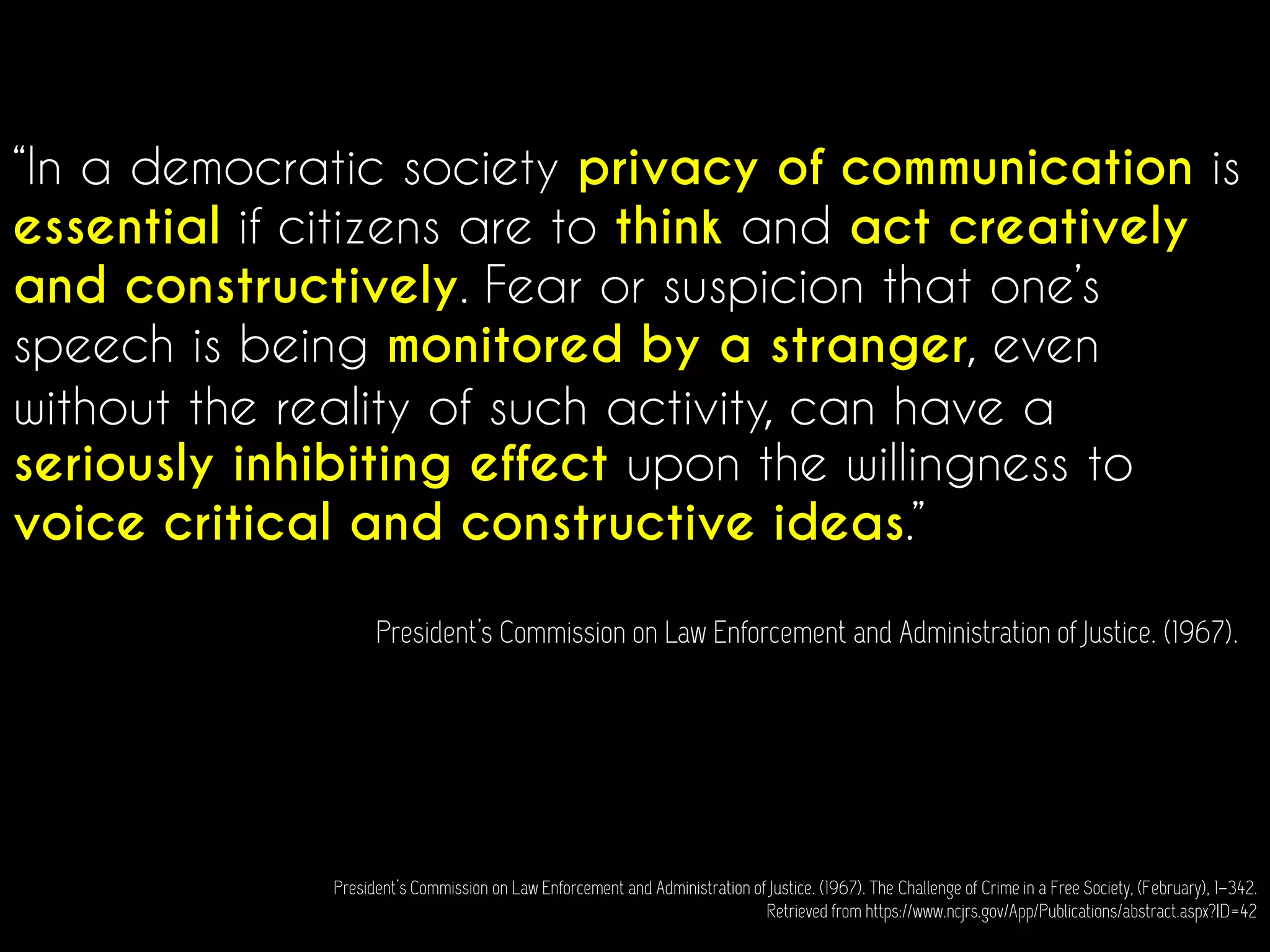 “In a democratic society privacy of communication is
essential if citizens are to think and act creatively
and constructively. Fear or suspicion that one’s
speech is being monitored by a stranger, even
without the reality of such activity, can have a
seriously inhibiting effect upon the willingness to
voice critical and constructive ideas.”
President’s Commission on Law Enforcement and Administration of Justice. (1967).
President’s Commission on Law Enforcement and Administration of Justice. (1967). The Challenge of Crime in a Free Society, (February), 1–342.
Retrieved from https://www.ncjrs.gov/App/Publications/abstract.aspx?ID=42
 