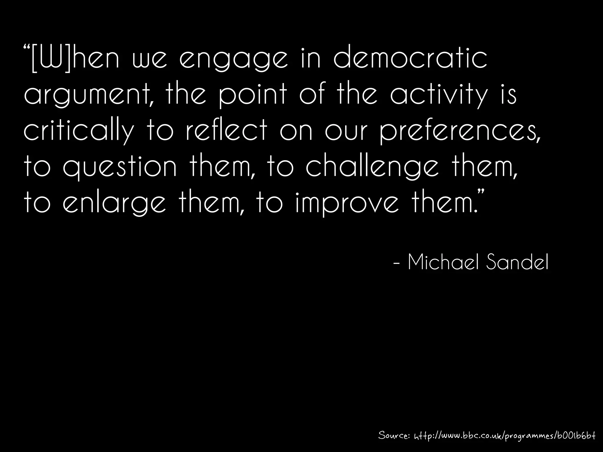 “[W]hen we engage in democratic
argument, the point of the activity is
critically to reflect on our preferences,
to question them, to challenge them,
to enlarge them, to improve them.”
- Michael Sandel
Source: http://www.bbc.co.uk/programmes/b00lb6bt
 