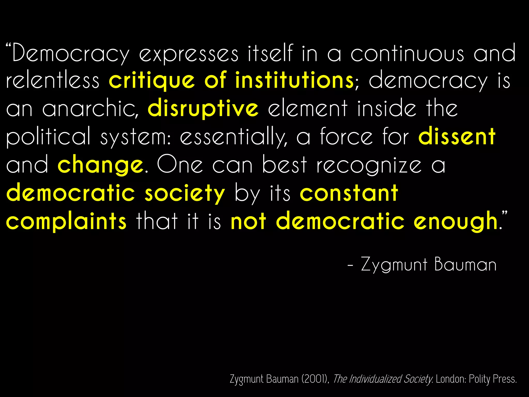 “Democracy expresses itself in a continuous and
relentless critique of institutions; democracy is
an anarchic, disruptive element inside the
political system: essentially, a force for dissent
and change. One can best recognize a
democratic society by its constant
complaints that it is not democratic enough.”
- Zygmunt Bauman
Zygmunt Bauman (2001), The Individualized Society. London: Polity Press.
 