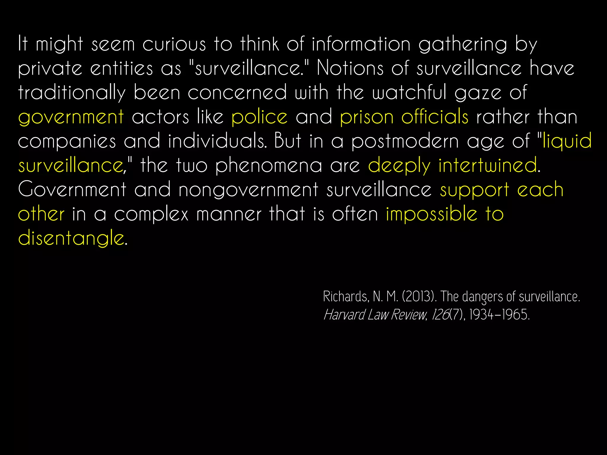 It might seem curious to think of information gathering by
private entities as "surveillance." Notions of surveillance have
traditionally been concerned with the watchful gaze of
government actors like police and prison officials rather than
companies and individuals. But in a postmodern age of "liquid
surveillance," the two phenomena are deeply intertwined.
Government and nongovernment surveillance support each
other in a complex manner that is often impossible to
disentangle.
Richards, N. M. (2013). The dangers of surveillance.
Harvard Law Review, 126(7), 1934–1965.
 