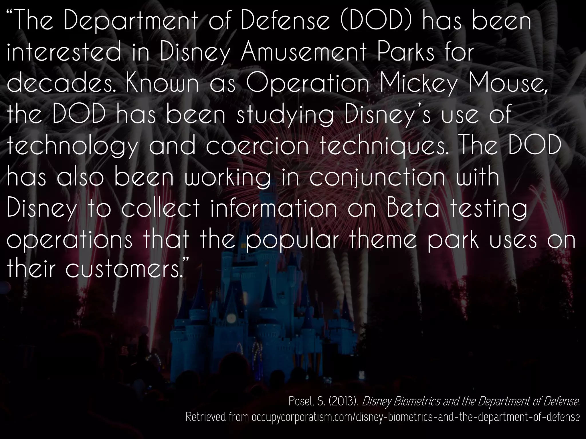 “The Department of Defense (DOD) has been
interested in Disney Amusement Parks for
decades. Known as Operation Mickey Mouse,
the DOD has been studying Disney’s use of
technology and coercion techniques. The DOD
has also been working in conjunction with
Disney to collect information on Beta testing
operations that the popular theme park uses on
their customers.”
Posel, S. (2013). Disney Biometrics and the Department of Defense.
Retrieved from occupycorporatism.com/disney-biometrics-and-the-department-of-defense
 