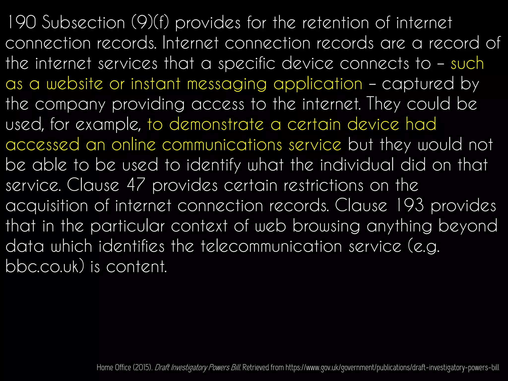 190 Subsection (9)(f) provides for the retention of internet
connection records. Internet connection records are a record of
the internet services that a specific device connects to – such
as a website or instant messaging application – captured by
the company providing access to the internet. They could be
used, for example, to demonstrate a certain device had
accessed an online communications service but they would not
be able to be used to identify what the individual did on that
service. Clause 47 provides certain restrictions on the
acquisition of internet connection records. Clause 193 provides
that in the particular context of web browsing anything beyond
data which identifies the telecommunication service (e.g.
bbc.co.uk) is content.
Home Office (2015). Draft Investigatory Powers Bill. Retrieved from https://www.gov.uk/government/publications/draft-investigatory-powers-bill
 