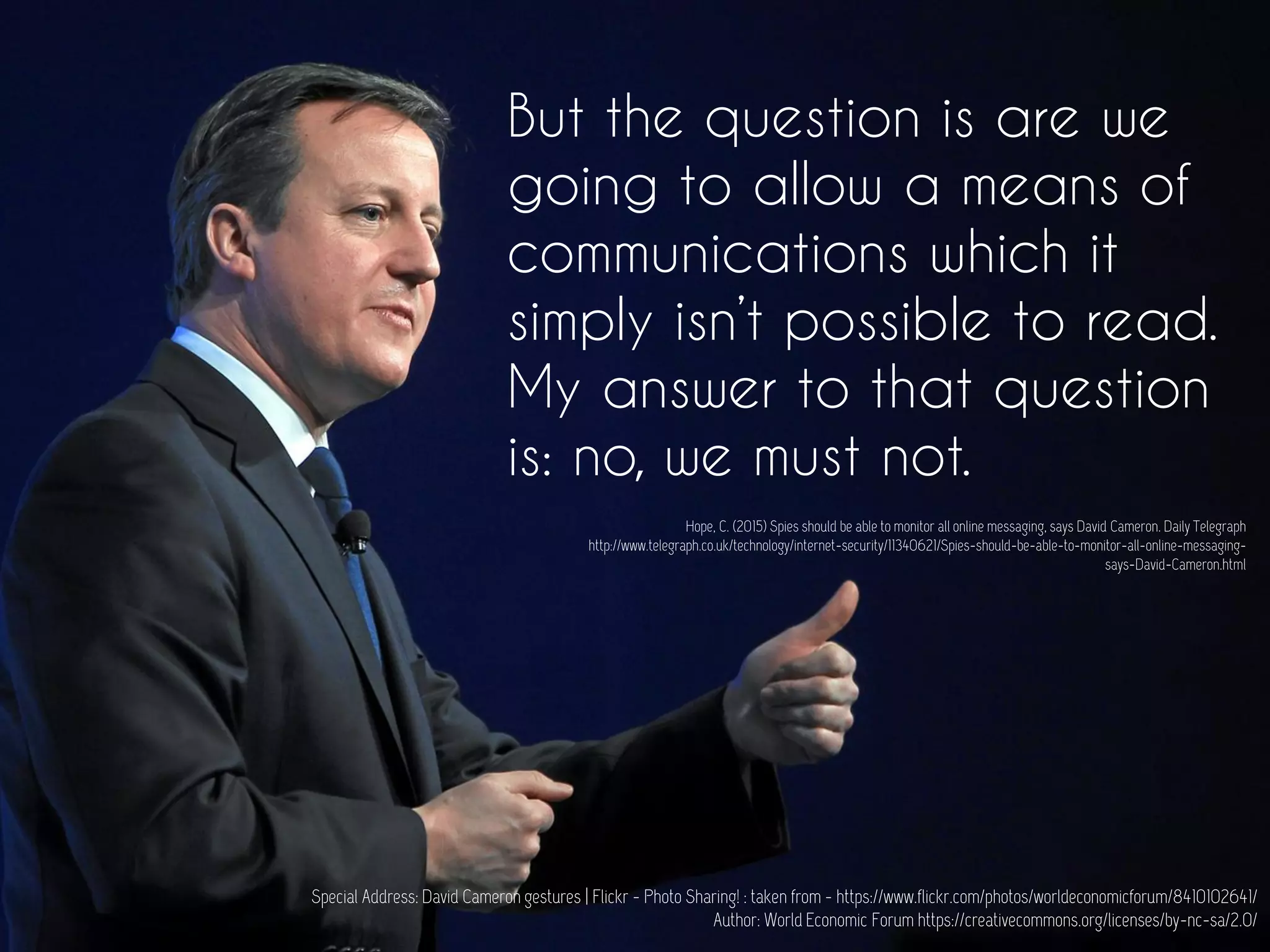 But the question is are we
going to allow a means of
communications which it
simply isn’t possible to read.
My answer to that question
is: no, we must not.
Special Address: David Cameron gestures | Flickr - Photo Sharing! : taken from - https://www.flickr.com/photos/worldeconomicforum/8410102641/
Author: World Economic Forum https://creativecommons.org/licenses/by-nc-sa/2.0/
Hope, C. (2015) Spies should be able to monitor all online messaging, says David Cameron. Daily Telegraph
http://www.telegraph.co.uk/technology/internet-security/11340621/Spies-should-be-able-to-monitor-all-online-messaging-
says-David-Cameron.html
 