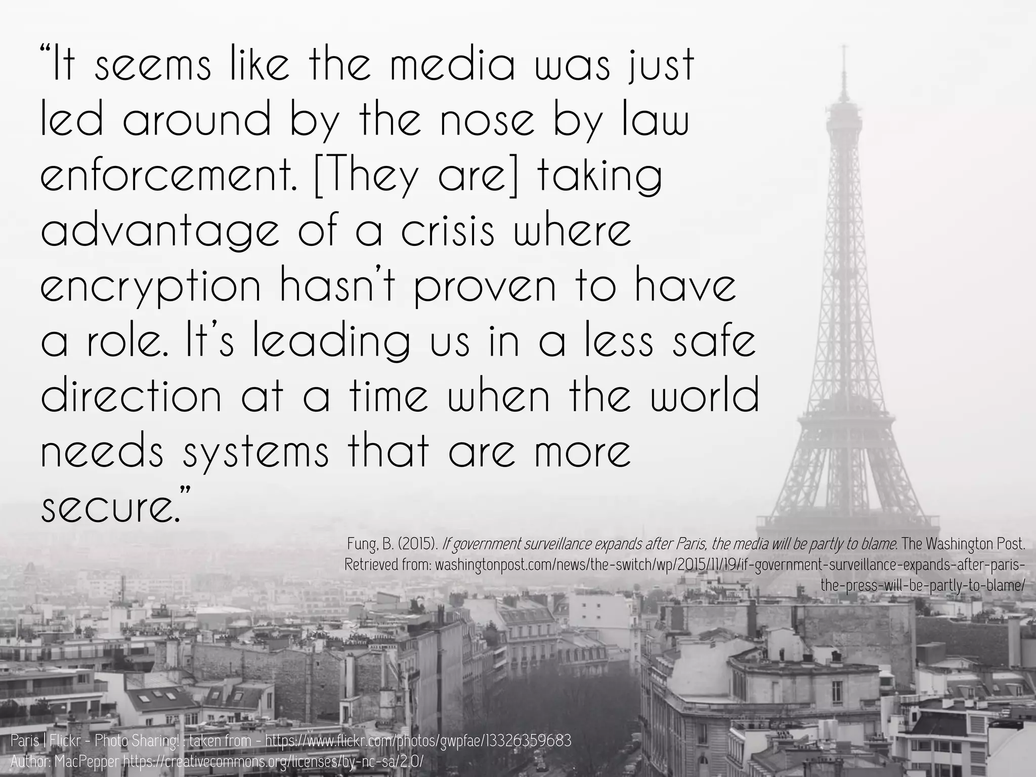 “It seems like the media was just
led around by the nose by law
enforcement. [They are] taking
advantage of a crisis where
encryption hasn’t proven to have
a role. It’s leading us in a less safe
direction at a time when the world
needs systems that are more
secure.”
Fung, B. (2015). If government surveillance expands after Paris, the media will be partly to blame. The Washington Post.
Retrieved from: washingtonpost.com/news/the-switch/wp/2015/11/19/if-government-surveillance-expands-after-paris-
the-press-will-be-partly-to-blame/
Paris | Flickr - Photo Sharing! : taken from - https://www.flickr.com/photos/gwpfae/13326359683
Author: MacPepper https://creativecommons.org/licenses/by-nc-sa/2.0/
 
