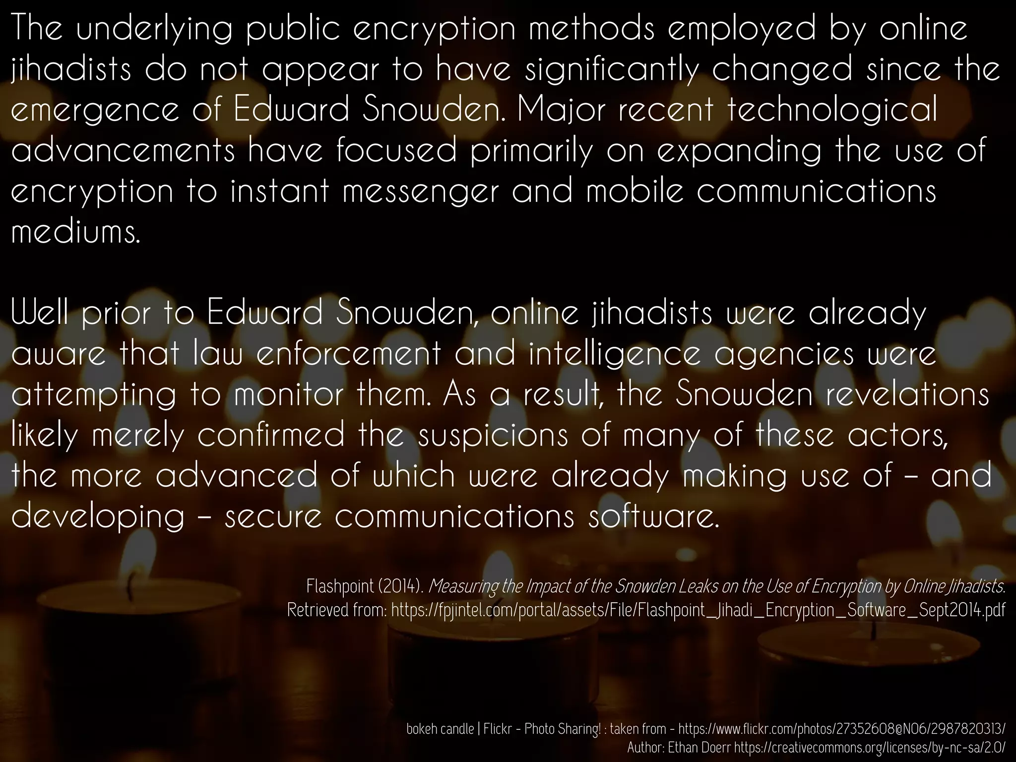 The underlying public encryption methods employed by online
jihadists do not appear to have significantly changed since the
emergence of Edward Snowden. Major recent technological
advancements have focused primarily on expanding the use of
encryption to instant messenger and mobile communications
mediums.
Well prior to Edward Snowden, online jihadists were already
aware that law enforcement and intelligence agencies were
attempting to monitor them. As a result, the Snowden revelations
likely merely confirmed the suspicions of many of these actors,
the more advanced of which were already making use of – and
developing – secure communications software.
Flashpoint (2014). Measuring the Impact of the Snowden Leaks on the Use of Encryption by Online Jihadists.
Retrieved from: https://fpjintel.com/portal/assets/File/Flashpoint_Jihadi_Encryption_Software_Sept2014.pdf
bokeh candle | Flickr - Photo Sharing! : taken from - https://www.flickr.com/photos/27352608@N06/2987820313/
Author: Ethan Doerr https://creativecommons.org/licenses/by-nc-sa/2.0/
 