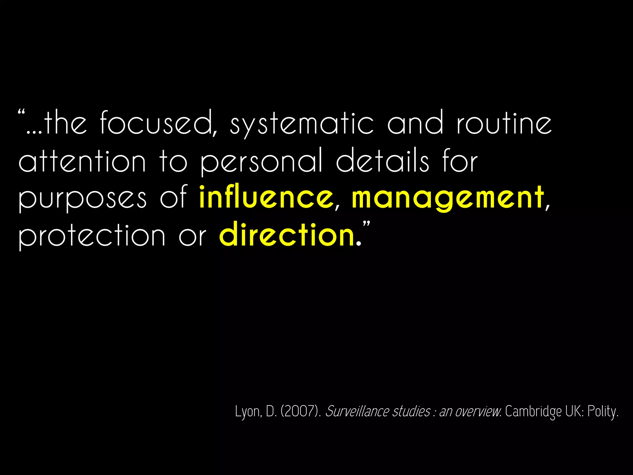 “...the focused, systematic and routine
attention to personal details for
purposes of influence, management,
protection or direction.”
Lyon, D. (2007). Surveillance studies : an overview. Cambridge UK: Polity.
 