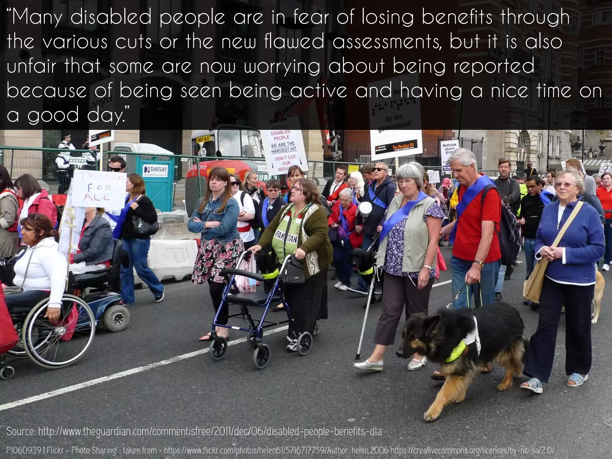 P1060939 | Flickr - Photo Sharing! : taken from - https://www.flickr.com/photos/helen61/5716717759/Author: helen.2006 https://creativecommons.org/licenses/by-nc-sa/2.0/
“Many disabled people are in fear of losing benefits through
the various cuts or the new flawed assessments, but it is also
unfair that some are now worrying about being reported
because of being seen being active and having a nice time on
a good day.”
Source: http://www.theguardian.com/commentisfree/2011/dec/06/disabled-people-benefits-dla
 