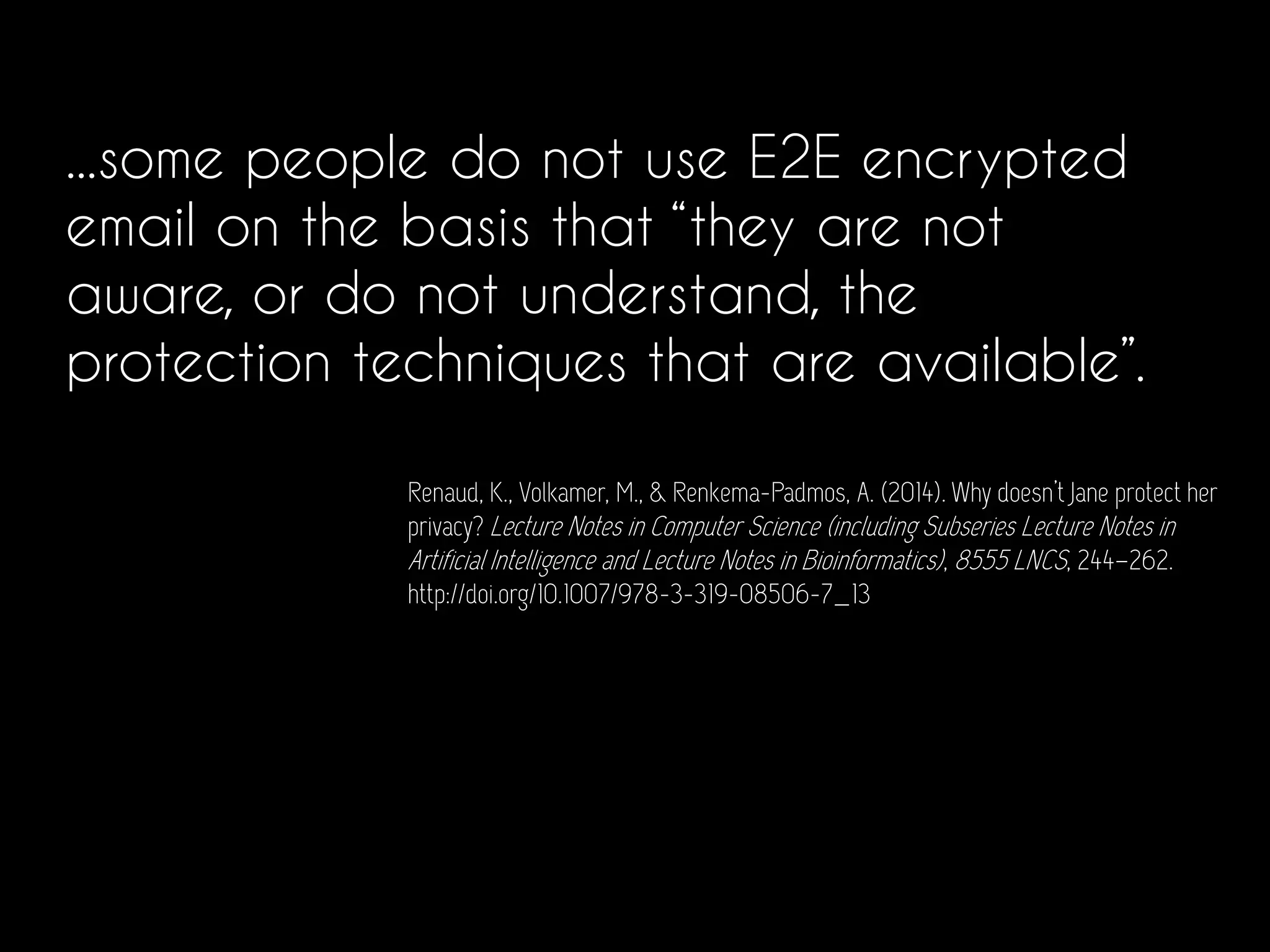 ...some people do not use E2E encrypted
email on the basis that “they are not
aware, or do not understand, the
protection techniques that are available”.
Renaud, K., Volkamer, M., & Renkema-Padmos, A. (2014). Why doesn’t Jane protect her
privacy? Lecture Notes in Computer Science (including Subseries Lecture Notes in
Artificial Intelligence and Lecture Notes in Bioinformatics), 8555 LNCS, 244–262.
http://doi.org/10.1007/978-3-319-08506-7_13
 