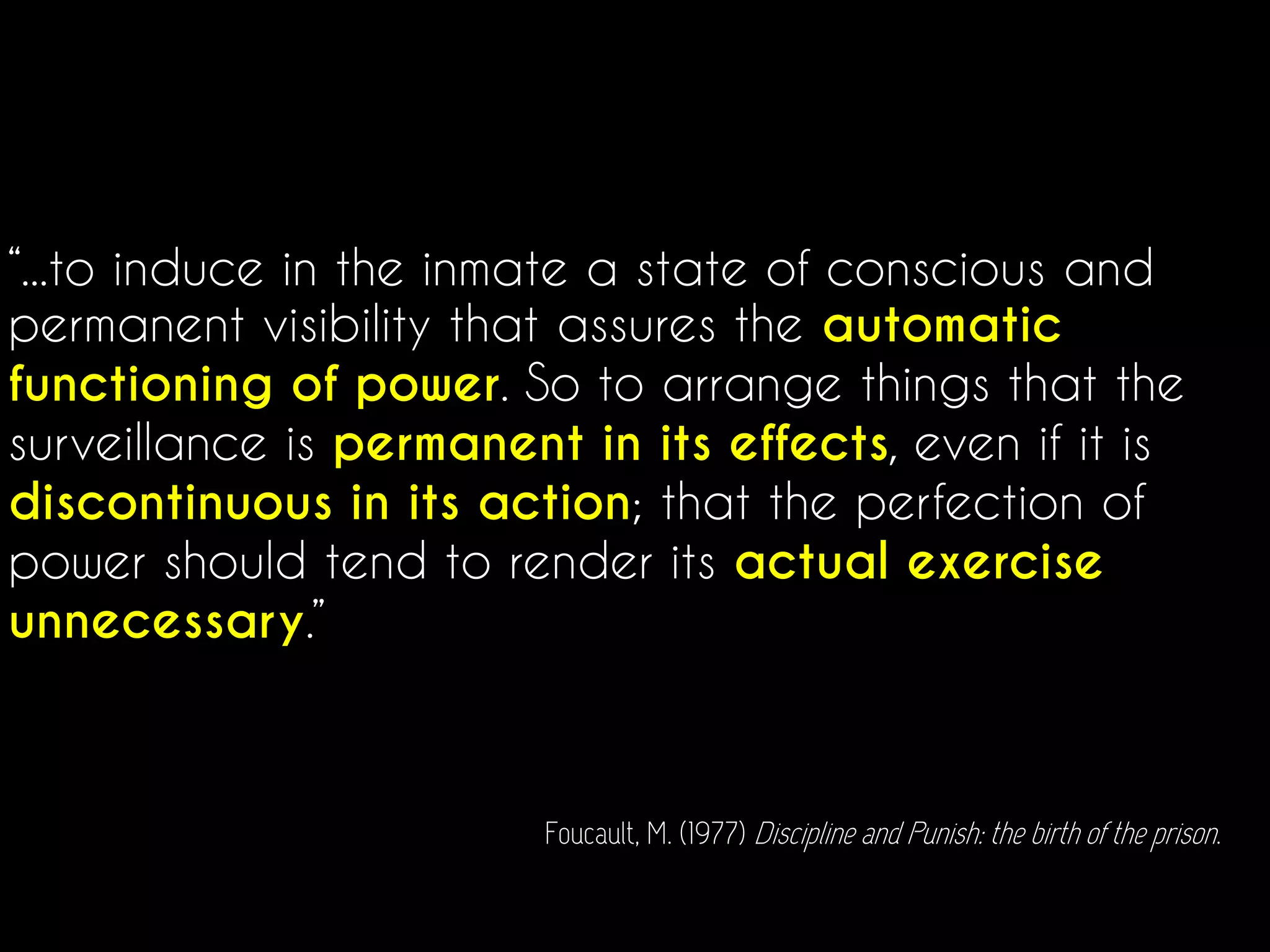 “...to induce in the inmate a state of conscious and
permanent visibility that assures the automatic
functioning of power. So to arrange things that the
surveillance is permanent in its effects, even if it is
discontinuous in its action; that the perfection of
power should tend to render its actual exercise
unnecessary.”
Foucault, M. (1977) Discipline and Punish: the birth of the prison.
 