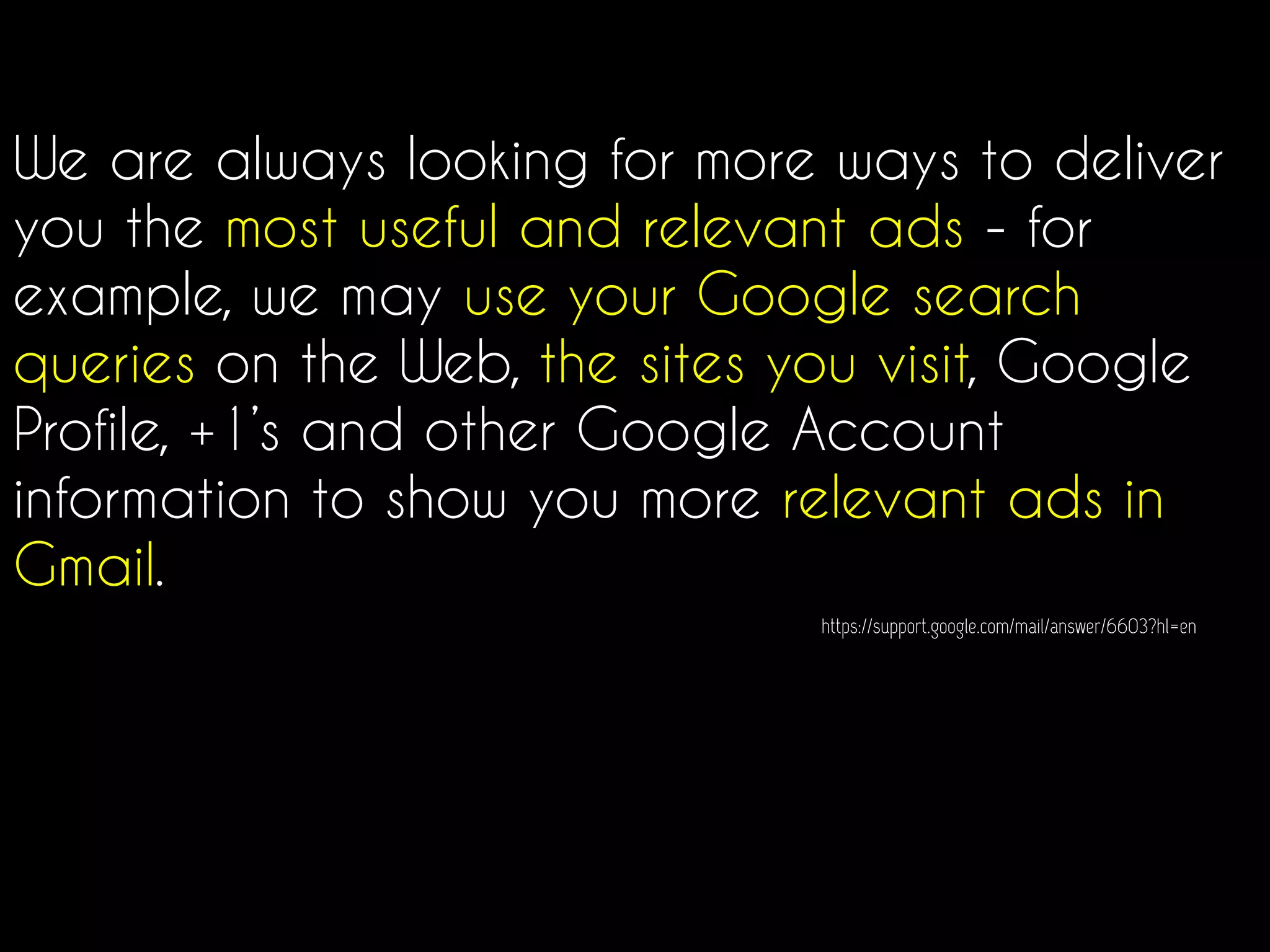 We are always looking for more ways to deliver
you the most useful and relevant ads - for
example, we may use your Google search
queries on the Web, the sites you visit, Google
Profile, +1’s and other Google Account
information to show you more relevant ads in
Gmail.
https://support.google.com/mail/answer/6603?hl=en
 