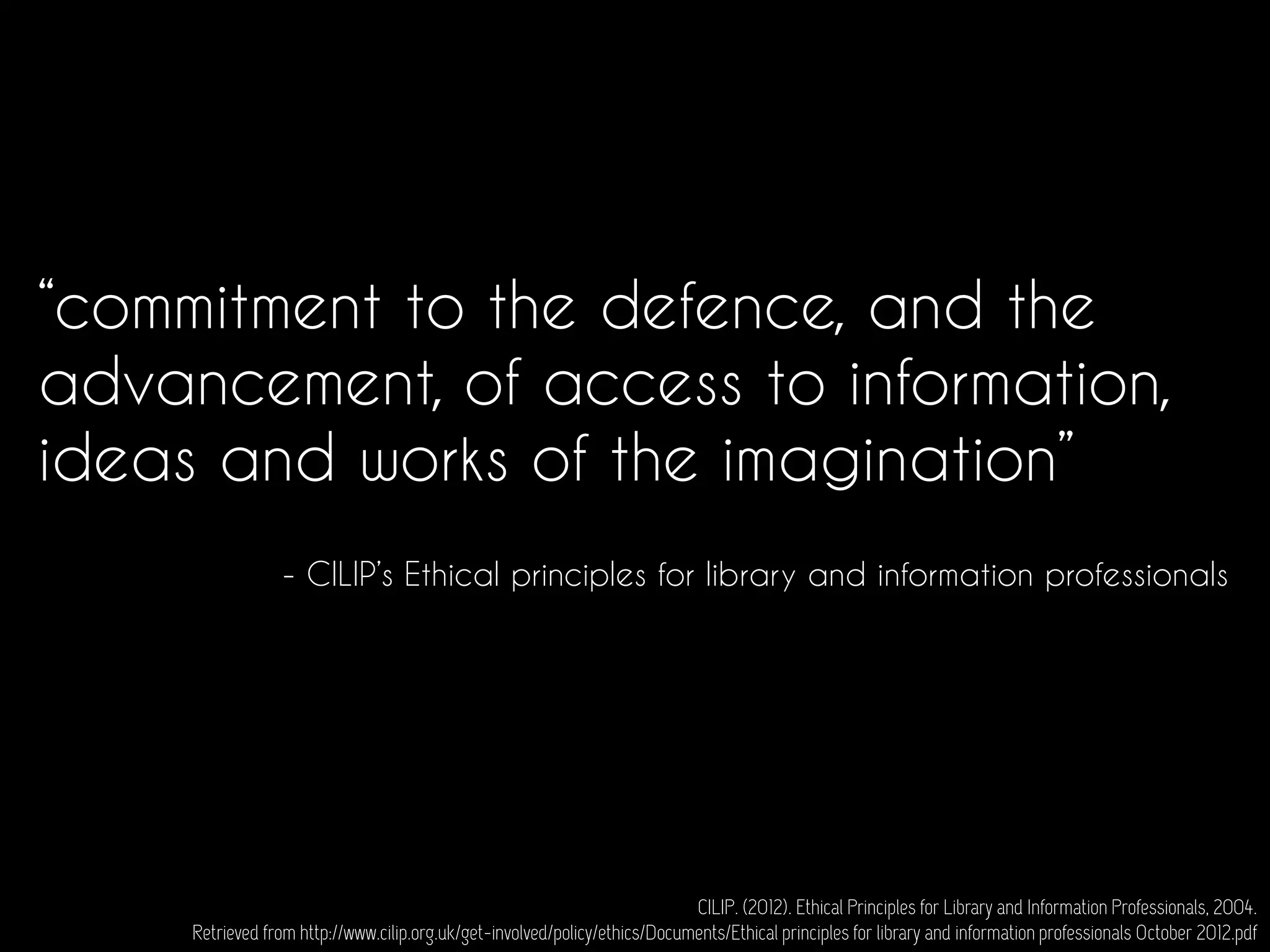 “commitment to the defence, and the
advancement, of access to information,
ideas and works of the imagination”
CILIP. (2012). Ethical Principles for Library and Information Professionals, 2004.
Retrieved from http://www.cilip.org.uk/get-involved/policy/ethics/Documents/Ethical principles for library and information professionals October 2012.pdf
- CILIP’s Ethical principles for library and information professionals
 