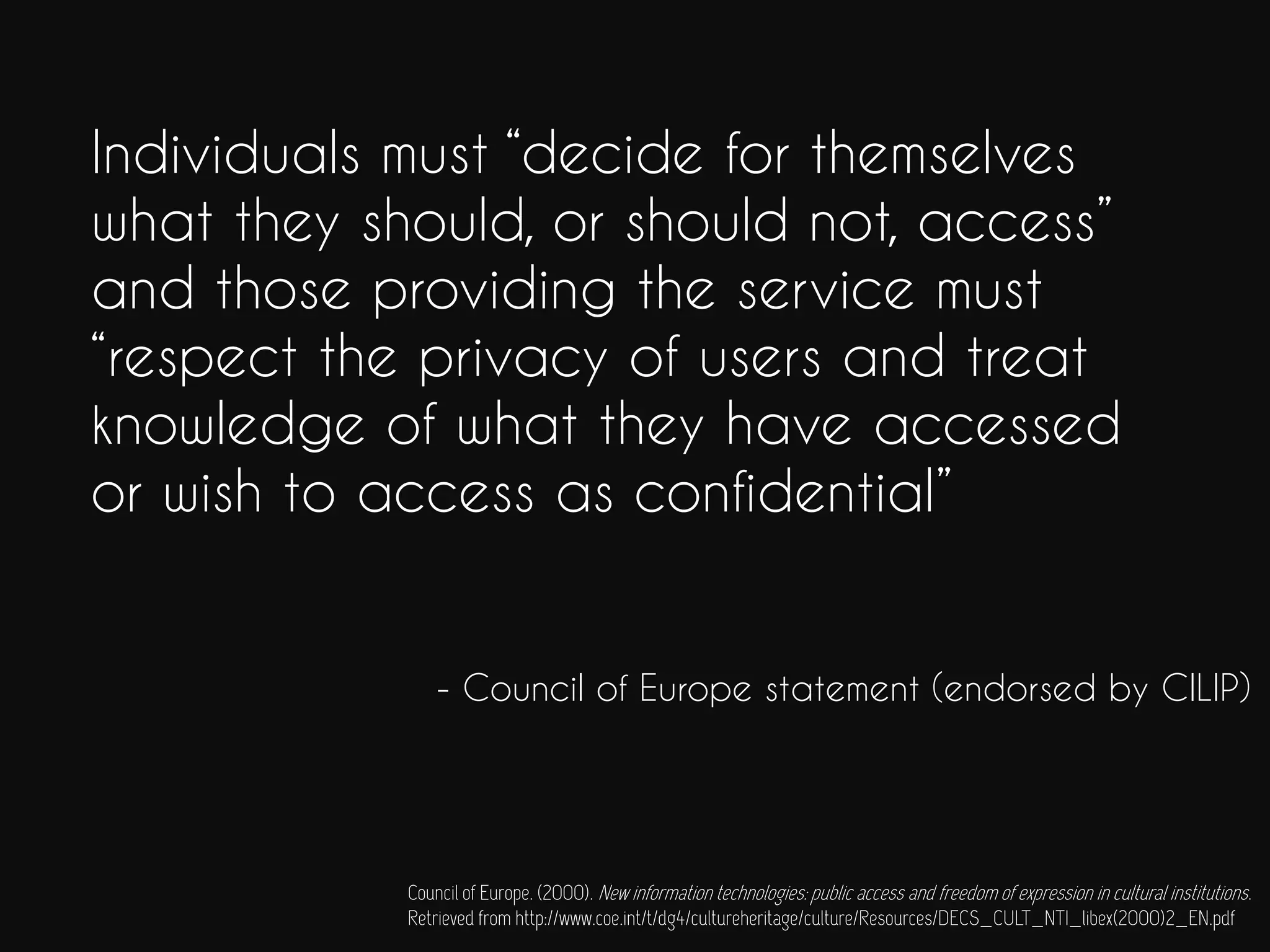 Individuals must “decide for themselves
what they should, or should not, access”
and those providing the service must
“respect the privacy of users and treat
knowledge of what they have accessed
or wish to access as confidential”
- Council of Europe statement (endorsed by CILIP)
Council of Europe. (2000). New information technologies: public access and freedom of expression in cultural institutions.
Retrieved from http://www.coe.int/t/dg4/cultureheritage/culture/Resources/DECS_CULT_NTI_libex(2000)2_EN.pdf
 