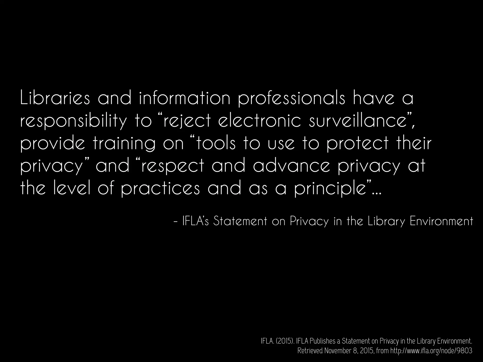 Libraries and information professionals have a
responsibility to “reject electronic surveillance”,
provide training on “tools to use to protect their
privacy” and “respect and advance privacy at
the level of practices and as a principle”...
- IFLA’s Statement on Privacy in the Library Environment
IFLA. (2015). IFLA Publishes a Statement on Privacy in the Library Environment.
Retrieved November 8, 2015, from http://www.ifla.org/node/9803
 