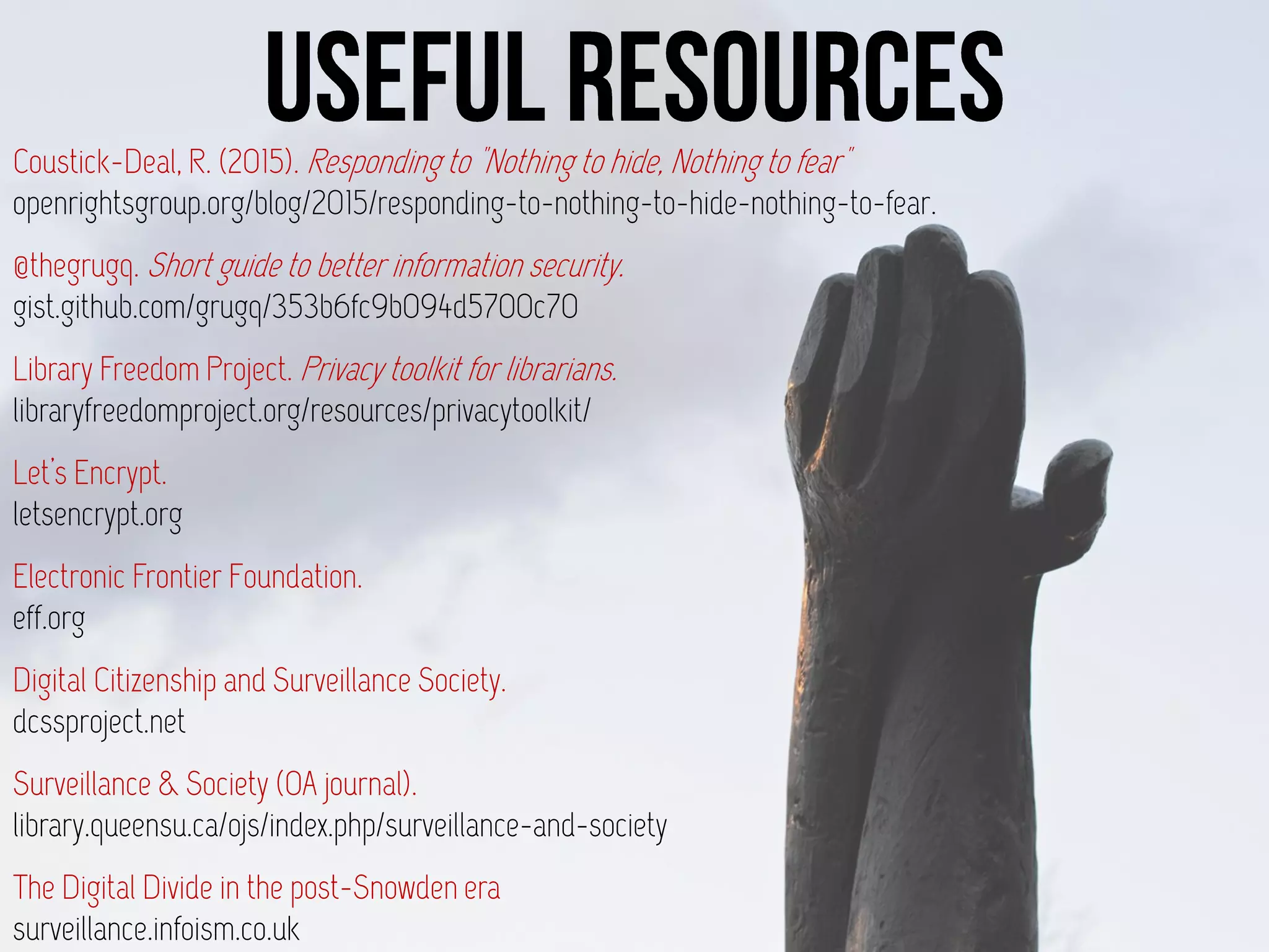 Coustick-Deal, R. (2015). Responding to "Nothing to hide, Nothing to fear"
openrightsgroup.org/blog/2015/responding-to-nothing-to-hide-nothing-to-fear.
@thegrugq. Short guide to better information security.
gist.github.com/grugq/353b6fc9b094d5700c70
Library Freedom Project. Privacy toolkit for librarians.
libraryfreedomproject.org/resources/privacytoolkit/
Let’s Encrypt.
letsencrypt.org
Electronic Frontier Foundation.
eff.org
Digital Citizenship and Surveillance Society.
dcssproject.net
Surveillance & Society (OA journal).
library.queensu.ca/ojs/index.php/surveillance-and-society
The Digital Divide in the post-Snowden era
surveillance.infoism.co.uk
 