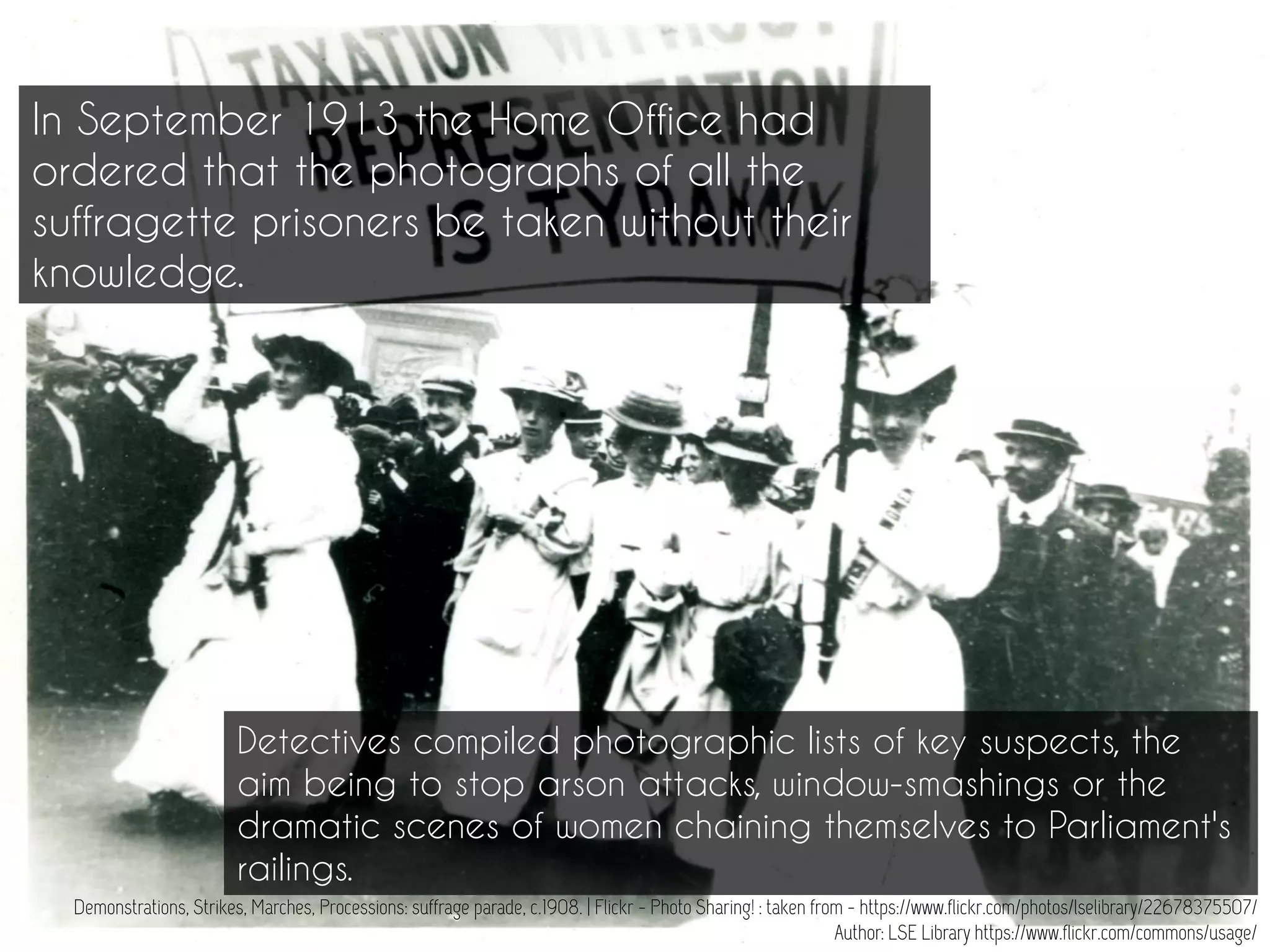 Demonstrations, Strikes, Marches, Processions: suffrage parade, c.1908. | Flickr - Photo Sharing! : taken from - https://www.flickr.com/photos/lselibrary/22678375507/
Author: LSE Library https://www.flickr.com/commons/usage/
In September 1913 the Home Office had
ordered that the photographs of all the
suffragette prisoners be taken without their
knowledge.
Detectives compiled photographic lists of key suspects, the
aim being to stop arson attacks, window-smashings or the
dramatic scenes of women chaining themselves to Parliament's
railings.
 