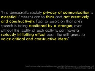 “In a democratic society privacy of communication is
essential if citizens are to think and act creatively
and constructively. Fear or suspicion that one’s
speech is being monitored by a stranger, even
without the reality of such activity, can have a
seriously inhibiting effect upon the willingness to
voice critical and constructive ideas.”
President’s Commission on Law Enforcement and Administration of Justice. (1967). The Challenge of Crime in a Free Society, (February), 1–342.
Retrieved from https://www.ncjrs.gov/App/Publications/abstract.aspx?ID=42
 