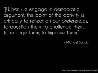 “[W]hen we engage in democratic
argument, the point of the activity is
critically to reflect on our preferences,
to question them, to challenge them,
to enlarge them, to improve them.”
- Michael Sandel
Source: http://www.bbc.co.uk/programmes/b00lb6bt
 
