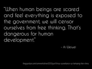 “When human beings are scared
and feel everything is exposed to
the government, we will censor
ourselves from free thinking. That's
dangerous for human
development.”
- Ai Weiwei
theguardian.com/commentisfree/2013/jun/11/nsa-surveillance-us-behaving-like-china
 
