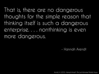 That is, there are no dangerous
thoughts for the simple reason that
thinking itself is such a dangerous
enterprise. . . . nonthinking is even
more dangerous.
- Hannah Arendt
Arendt, H. (2013). Hannah Arendt: The Last Interview. Melville House.
 