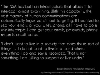"The NSA has built an infrastructure that allows it to
intercept almost everything. With this capability, the
vast majority of human communications are
automatically ingested without targeting. If I wanted to
see your emails or your wife's phone, all I have to do is
use intercepts. I can get your emails, passwords, phone
records, credit cards.
"I don't want to live in a society that does these sort of
things … I do not want to live in a world where
everything I do and say is recorded. That is not
something I am willing to support or live under."
Edward Snowden, The Guardian, 10 June 2013
http://www.theguardian.com/world/2013/jun/09/nsa-whistleblower-edward-snowden-why
 