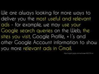 We are always looking for more ways to
deliver you the most useful and relevant
ads - for example, we may use your
Google search queries on the Web, the
sites you visit, Google Profile, +1’s and
other Google Account information to show
you more relevant ads in Gmail.
https://support.google.com/mail/answer/6603?hl=en
 