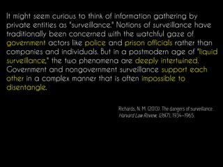 It might seem curious to think of information gathering by
private entities as "surveillance." Notions of surveillance have
traditionally been concerned with the watchful gaze of
government actors like police and prison officials rather than
companies and individuals. But in a postmodern age of "liquid
surveillance," the two phenomena are deeply intertwined.
Government and nongovernment surveillance support each
other in a complex manner that is often impossible to
disentangle.
Richards, N. M. (2013). The dangers of surveillance.
Harvard Law Review, 126(7), 1934–1965.
 