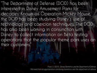 “The Department of Defense (DOD) has been
interested in Disney Amusement Parks for
decades. Known as Operation Mickey Mouse,
the DOD has been studying Disney’s use of
technology and coercion techniques. The DOD
has also been working in conjunction with
Disney to collect information on Beta testing
operations that the popular theme park uses on
their customers.”
Posel, S. (2013). Disney Biometrics and the Department of Defense.
Retrieved from occupycorporatism.com/disney-biometrics-and-the-department-of-defense
 