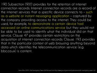 190 Subsection (9)(f) provides for the retention of internet
connection records. Internet connection records are a record of
the internet services that a specific device connects to – such
as a website or instant messaging application – captured by
the company providing access to the internet. They could be
used, for example, to demonstrate a certain device had
accessed an online communications service but they would not
be able to be used to identify what the individual did on that
service. Clause 47 provides certain restrictions on the
acquisition of internet connection records. Clause 193 provides
that in the particular context of web browsing anything beyond
data which identifies the telecommunication service (e.g.
bbc.co.uk) is content.
Home Office (2015). Draft Investigatory Powers Bill. Retrieved from https://www.gov.uk/government/publications/draft-investigatory-powers-bill
 