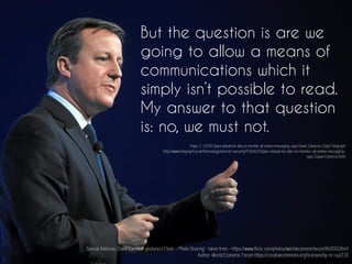 But the question is are we
going to allow a means of
communications which it
simply isn’t possible to read.
My answer to that question
is: no, we must not.
Special Address: David Cameron gestures | Flickr - Photo Sharing! : taken from - https://www.flickr.com/photos/worldeconomicforum/8410102641/
Author: World Economic Forum https://creativecommons.org/licenses/by-nc-sa/2.0/
Hope, C. (2015) Spies should be able to monitor all online messaging, says David Cameron. Daily Telegraph
http://www.telegraph.co.uk/technology/internet-security/11340621/Spies-should-be-able-to-monitor-all-online-messaging-
says-David-Cameron.html
 