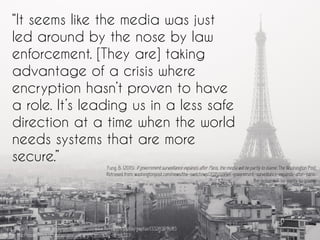 “It seems like the media was just
led around by the nose by law
enforcement. [They are] taking
advantage of a crisis where
encryption hasn’t proven to have
a role. It’s leading us in a less safe
direction at a time when the world
needs systems that are more
secure.”
Fung, B. (2015). If government surveillance expands after Paris, the media will be partly to blame. The Washington Post.
Retrieved from: washingtonpost.com/news/the-switch/wp/2015/11/19/if-government-surveillance-expands-after-paris-
the-press-will-be-partly-to-blame/
Paris | Flickr - Photo Sharing! : taken from - https://www.flickr.com/photos/gwpfae/13326359683
Author: MacPepper https://creativecommons.org/licenses/by-nc-sa/2.0/
 