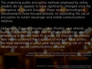 The underlying public encryption methods employed by online
jihadists do not appear to have significantly changed since the
emergence of Edward Snowden. Major recent technological
advancements have focused primarily on expanding the use of
encryption to instant messenger and mobile communications
mediums.
Well prior to Edward Snowden, online jihadists were already
aware that law enforcement and intelligence agencies were
attempting to monitor them. As a result, the Snowden revelations
likely merely confirmed the suspicions of many of these actors,
the more advanced of which were already making use of – and
developing – secure communications software.
Flashpoint (2014). Measuring the Impact of the Snowden Leaks on the Use of Encryption by Online Jihadists.
Retrieved from: https://fpjintel.com/portal/assets/File/Flashpoint_Jihadi_Encryption_Software_Sept2014.pdf
bokeh candle | Flickr - Photo Sharing! : taken from - https://www.flickr.com/photos/27352608@N06/2987820313/
Author: Ethan Doerr https://creativecommons.org/licenses/by-nc-sa/2.0/
 