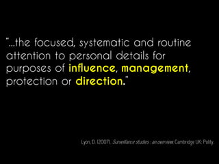 “...the focused, systematic and routine
attention to personal details for
purposes of influence, management,
protection or direction.”
Lyon, D. (2007). Surveillance studies : an overview. Cambridge UK: Polity.
 