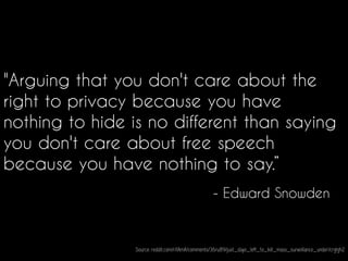 "Arguing that you don't care about the
right to privacy because you have
nothing to hide is no different than saying
you don't care about free speech
because you have nothing to say.”
- Edward Snowden
Source: reddit.com/r/IAmA/comments/36ru89/just_days_left_to_kill_mass_surveillance_under/crglgh2
 