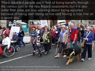 P1060939 | Flickr - Photo Sharing! : taken from - https://www.flickr.com/photos/helen61/5716717759/Author: helen.2006 https://creativecommons.org/licenses/by-nc-sa/2.0/
“Many disabled people are in fear of losing benefits through
the various cuts or the new flawed assessments, but it is also
unfair that some are now worrying about being reported
because of being seen being active and having a nice time on
a good day.”
Source: http://www.theguardian.com/commentisfree/2011/dec/06/disabled-people-benefits-dla
 