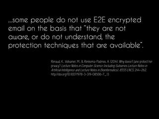 ...some people do not use E2E encrypted
email on the basis that “they are not
aware, or do not understand, the
protection techniques that are available”.
Renaud, K., Volkamer, M., & Renkema-Padmos, A. (2014). Why doesn’t Jane protect her
privacy? Lecture Notes in Computer Science (including Subseries Lecture Notes in
Artificial Intelligence and Lecture Notes in Bioinformatics), 8555 LNCS, 244–262.
http://doi.org/10.1007/978-3-319-08506-7_13
 