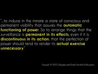 “...to induce in the inmate a state of conscious and
permanent visibility that assures the automatic
functioning of power. So to arrange things that the
surveillance is permanent in its effects, even if it is
discontinuous in its action; that the perfection of
power should tend to render its actual exercise
unnecessary.”
Foucault, M. (1977) Discipline and Punish: the birth of the prison.
 